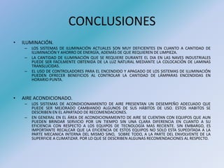 CONCLUSIONES
• ILUMINACIÓN.
– LOS SISTEMAS DE ILUMINACIÓN ACTUALES SON MUY DEFICIENTES EN CUANTO A CANTIDAD DE
ILUMINACIÓN Y AHORRO DE ENERGÍA, ADEMÁS DE QUE REQUIEREN DE LIMPIEZA.
– LA CANTIDAD DE ILUMINACIÓN QUE SE REQUIERE DURANTE EL DIA EN LAS NAVES INDUSTRIALES
PUEDE SER FACILMENTE OBTENIDA DE LA LUZ NATURAL MEDIANTE LA COLOCACIÓN DE LAMINAS
TRANSLUCIDAS.
– EL USO DE CONTROLADORES PARA EL ENCENDIDO Y APAGADO DE LOS SISTEMAS DE ILUMINACIÓN
PUEDEN OFRECER BENEFICIOS AL CONTROLAR LA CANTIDAD DE LÁMPARAS ENCENDIDAS EN
HORARIO PUNTA.
• AIRE ACONDICIONADO.
– LOS SISTEMAS DE ACONDICIONAMIENTO DE AIRE PRESENTAN UN DESEMPEÑO ADECUADO QUE
PUEDE SER MEJORADO CAMBIANDO ALGUNOS DE SUS HÁBITOS DE USO. ESTOS HABITOS SE
DESCRIBEN EN EL APARTADO DE RECOMENDACIONES.
– EN GENERAL EN EL ÁREA DE ACONDICIONAMEINTO DE AIRE SE CUENTAN CON EQUIPOS QUE AUN
PUEDEN BRINDAR SERVICIO POR UN TIEMPO SIN UNA CLARA DIFERENCIA EN CUANTO A SU
EFICIENCIA CON RESPECTO A LOS EQUIPOS DE TECNOLOGÍA MAS RECIENTE. SIN EMBARGO, ES
IMPORTANTE RECALCAR QUE LA EFICIENCIA DE ESTOS EQUIPOS NO SOLO ESTA SUPEDITADA A LA
PARTE MECANICA INTERNA DEL MISMO SINO, SOBRE TODO, A LA PARTE DEL ENVOLVENTE DE LA
SUPERFICIE A CLIMATIZAR. POR LO QUE SE DESCRIBEN ALGUNAS RECOMENDACIONES AL RESPECTO.
 