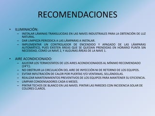 RECOMENDACIONES
• ILUMINACIÓN:
– INSTALAR LÁMINAS TRANSLUCIDAS EN LAS NAVES INDUSTRIALES PARA LA OBTENCIÓN DE LUZ
NATURAL.
– DAR LIMPIEZA PERIODICA A LAS LÁMPARAS A INSTALAR.
– IMPLEMENTAR UN CONTROLADOR DE ENCENDIDO Y APAGADO DE LAS LÁMPARAS
AUTOMÁTICO, PUES EXISTEN ÁREAS QUE SE QUEDAN PRENDIDAS EN HORARIO PUNTA SIN
NECESIDAD, COMO LA NAVE 2, Y ALGUNAS ÁREAS DE LA NAVE 1.
• AIRE ACONDICIONADO:
– AJUSTAR LOS TERMOSTATOS DE LOS AIRES ACONDICIONADOS AL MÍNIMO RECOMENDADO
(24°C).
– NO OBSTRUIR LA CIRCULACIÓN DEL AIRE DE INYECCIÓN NI DE RETORNO DE LOS EQUIPOS.
– EVITAR INFILTRACIÓN DE CALOR POR PUERTAS Y/O VENTANAS, SELLÁNDOLAS.
– REALIZAR MANTENIMIENTOS PREVENTIVOS DE LOS EQUIPOS PARA MANTENER SU EFICIENCIA.
– LIMPIAR CONDENSADORES CADA 6 MESES.
– PINTAR TECHOS DE BLANCO EN LAS NAVES. PINTAR LAS PAREDES CON INCIDENCIA SOLAR DE
COLORES CLAROS.
 