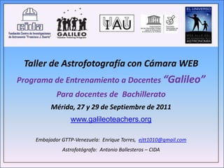 Taller de Astrofotografía con Cámara WEB
Programa de Entrenamiento a Docentes “Galileo”
            Para docentes de Bachillerato
          Mérida, 27 y 29 de Septiembre de 2011
                 www.galileoteachers.org

    Embajador GTTP-Venezuela: Enrique Torres, ejtt1010@gmail.com
              Astrofotógrafo: Antonio Ballesteros – CIDA
 