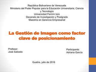 La Gestión de Imagen como factor
clave de posicionamiento
República Bolivariana de Venezuela
Ministerio del Poder Popular para la Educación Universitaria, Ciencia
y Tecnología
Universidad Fermín toro
Decanato de Investigación y Postgrado
Maestría en Gerencia Empresarial
Profesor:
José Salcedo
Participante:
Adriana García
Guatire, julio de 2016
 