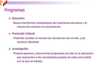 Programas
   Educación:
    Busca transformar metodologías de enseñanza educativa y la
      manera de construir el conocimiento.

   Promoción Cultural:
    Pretende cambiar la manera de vincularnos con el arte, y de
       construir identidad

   Investigación:
    Propone generar y documentar propuestas de arte en la educación
       que respondan a las necesidades propias de cada comunidad
       con la que se trabaje.
 