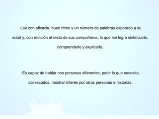 -Lee con eficacia, buen ritmo y un número de palabras esperado a su
edad y, con relación al resto de sus compañeros, lo que lee logra sintetizarlo,
comprenderlo y explicarlo.
-Es capaz de hablar con personas diferentes, pedir lo que necesita,
dar recados, mostrar interés por otras personas e historias.
 