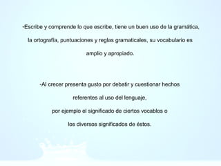 -Escribe y comprende lo que escribe, tiene un buen uso de la gramática,
la ortografía, puntuaciones y reglas gramaticales, su vocabulario es
amplio y apropiado.
-Al crecer presenta gusto por debatir y cuestionar hechos
referentes al uso del lenguaje,
por ejemplo el significado de ciertos vocablos o
los diversos significados de éstos.
 