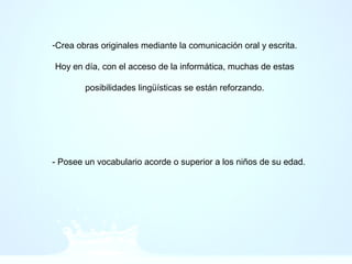 -Crea obras originales mediante la comunicación oral y escrita.
Hoy en día, con el acceso de la informática, muchas de estas
posibilidades lingüísticas se están reforzando.
- Posee un vocabulario acorde o superior a los niños de su edad.
 