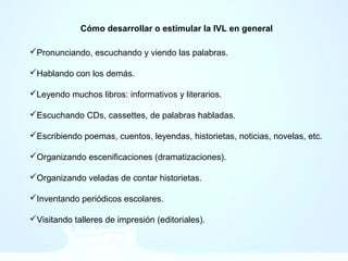 Cómo desarrollar o estimular la IVL en general
Pronunciando, escuchando y viendo las palabras.
Hablando con los demás.
Leyendo muchos libros: informativos y literarios.
Escuchando CDs, cassettes, de palabras habladas.
Escribiendo poemas, cuentos, leyendas, historietas, noticias, novelas, etc.
Organizando escenificaciones (dramatizaciones).
Organizando veladas de contar historietas.
Inventando periódicos escolares.
Visitando talleres de impresión (editoriales).
 