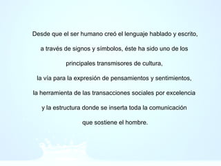 Desde que el ser humano creó el lenguaje hablado y escrito,
a través de signos y símbolos, éste ha sido uno de los
principales transmisores de cultura,
la vía para la expresión de pensamientos y sentimientos,
la herramienta de las transacciones sociales por excelencia
y la estructura donde se inserta toda la comunicación
que sostiene el hombre.
 