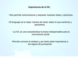 Importancia de la IVL
- Nos permite comunicarnos y expresar nuestras ideas y opiniones.
- El lenguaje es la mejor manera de hacer saber lo que sentimos y
pensamos.
- La IVL es una característica humana indispensable para la
convivencia social
-Permite conocer la sintaxis y por tanto darle importancia a
los signos de puntuación
 