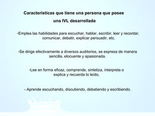 Características que tiene una persona que posee
una IVL desarrollada
-Emplea las habilidades para escuchar, hablar, escribir, leer y recordar,
comunicar, debatir, explicar persuadir, etc.
-Se dirige efectivamente a diversos auditorios, se expresa de manera
sencilla, elocuente y apasionada.
-Lee en forma eficaz, comprende, sintetiza, interpreta o
explica y recuerda lo leído.
- Aprende escuchando, discutiendo, debatiendo y escribiendo.
 