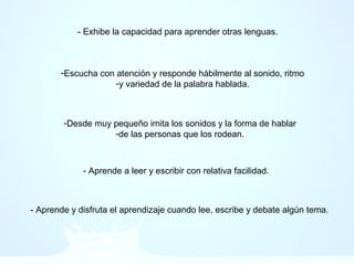 - Exhibe la capacidad para aprender otras lenguas.
-Escucha con atención y responde hábilmente al sonido, ritmo
-y variedad de la palabra hablada.
-Desde muy pequeño imita los sonidos y la forma de hablar
-de las personas que los rodean.
- Aprende a leer y escribir con relativa facilidad.
- Aprende y disfruta el aprendizaje cuando lee, escribe y debate algún tema.
 