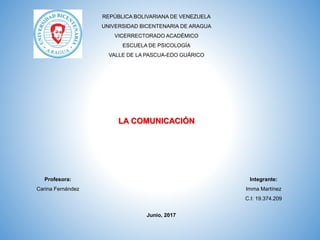 REPÚBLICA BOLIVARIANA DE VENEZUELA
UNIVERSIDAD BICENTENARIA DE ARAGUA
VICERRECTORADO ACADÉMICO
ESCUELA DE PSICOLOGÍA
VALLE DE LA PASCUA-EDO GUÁRICO
Integrante:
Imma Martínez
C.I: 19.374.209
LA COMUNICACIÓN
Profesora:
Carina Fernández
Junio, 2017
 