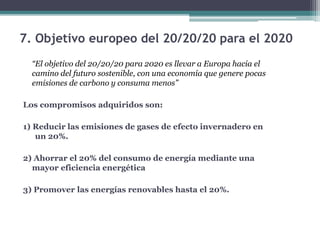7. Objetivo europeo del 20/20/20 para el 2020
“El objetivo del 20/20/20 para 2020 es llevar a Europa hacia el
camino del futuro sostenible, con una economía que genere pocas
emisiones de carbono y consuma menos”
Los compromisos adquiridos son:
1) Reducir las emisiones de gases de efecto invernadero en
un 20%.
2) Ahorrar el 20% del consumo de energía mediante una
mayor eficiencia energética
3) Promover las energías renovables hasta el 20%.
 