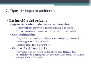 2. Tipos de Impacto Ambiental
• En función del origen:
 Aprovechamiento de recursos naturales:
 Renovables: aprovechamiento forestal o la pesca.
 No renovables: extracción del petróleo o del carbón.
 Contaminación:
 Proyectos que producen algún residuo (peligroso o no).
 Emiten gases a la atmósfera.
 Vierten líquidos al ambiente.
 Ocupación del territorio:
 Proyectos que al ocupar un territorio modifican las
condiciones naturales por acciones tales como desmonte,
compactación del suelo...
 
