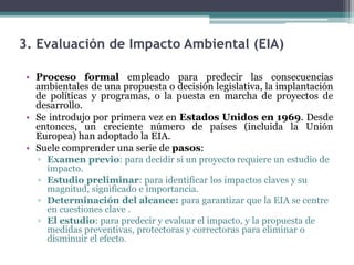 3. Evaluación de Impacto Ambiental (EIA)
• Proceso formal empleado para predecir las consecuencias
ambientales de una propuesta o decisión legislativa, la implantación
de políticas y programas, o la puesta en marcha de proyectos de
desarrollo.
• Se introdujo por primera vez en Estados Unidos en 1969. Desde
entonces, un creciente número de países (incluida la Unión
Europea) han adoptado la EIA.
• Suele comprender una serie de pasos:
▫ Examen previo: para decidir si un proyecto requiere un estudio de
impacto.
▫ Estudio preliminar: para identificar los impactos claves y su
magnitud, significado e importancia.
▫ Determinación del alcance: para garantizar que la EIA se centre
en cuestiones clave .
▫ El estudio: para predecir y evaluar el impacto, y la propuesta de
medidas preventivas, protectoras y correctoras para eliminar o
disminuir el efecto.
 