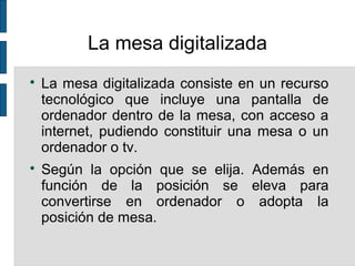 La mesa digitalizada

La mesa digitalizada consiste en un recurso
tecnológico que incluye una pantalla de
ordenador dentro de la mesa, con acceso a
internet, pudiendo constituir una mesa o un
ordenador o tv.

Según la opción que se elija. Además en
función de la posición se eleva para
convertirse en ordenador o adopta la
posición de mesa.
 