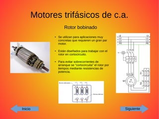 Motores trifásicos de c.a.
Inicio Siguiente
Rotor bobinado
● Se utilizan para aplicaciones muy
concretas que requieren un gran par
motor.
● Están diseñados para trabajar con el
rotor en cortocircuito.
● Para evitar sobrecorrientes de
arranque se “cortocircuita” el rotor por
tiempos mediante resistencias de
potencia.
 