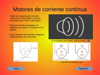 Motores de corriente contínua
Inicio Siguiente
Inversión del sentido de giro
● Todas las máquinas de corriente
contínua son reversibles y pueden
funcionar como motor o generador.
● Disponen de dos devanados: el
inducido en el rotor y el inductor en el
estator.
● Estos motores han quedado relegados
a aplicaciones muy concretas.
Si no puedes ver el video, pulsa el botón
 