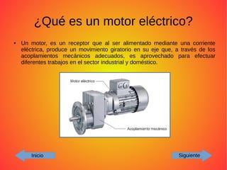 ¿Qué es un motor eléctrico?
● Un motor, es un receptor que al ser alimentado mediante una corriente
eléctrica, produce un movimiento giratorio en su eje que, a través de los
acoplamientos mecánicos adecuados, es aprovechado para efectuar
diferentes trabajos en el sector industrial y doméstico.
Inicio Siguiente
 