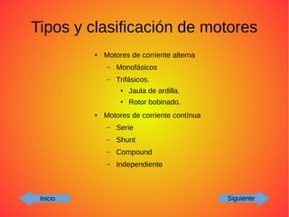 Tipos y clasificación de motores
Inicio Siguiente
● Motores de corriente alterna
– Monofásicos
– Trifásicos.
● Jaula de ardilla.
● Rotor bobinado.
● Motores de corriente contínua
– Serie
– Shunt
– Compound
– Independiente
 