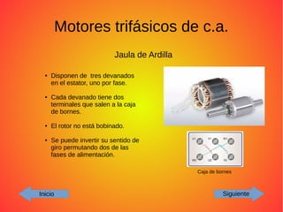 Motores trifásicos de c.a.
Inicio Siguiente
Jaula de Ardilla
Caja de bornes
● Disponen de tres devanados
en el estator, uno por fase.
● Cada devanado tiene dos
terminales que salen a la caja
de bornes.
● El rotor no está bobinado.
● Se puede invertir su sentido de
giro permutando dos de las
fases de alimentación.
 