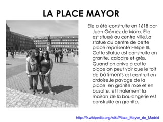 LA PLACE MAYOR Elle a été construite en 1618 par Juan Gómez de Mora. Elle est situeé au centre ville.La statue au centre de cette place représente Felipe III. Cette statue est construite en granite, calcaire et grès. Quand on arrive à cette place on peut voir que le toit de  bâtiments  est contruit en ardoise,le pavage de la place  en granite rose et en basalte, et finalement la maison de la boulangerie est construite en granite. http://fr.wikipedia.org/wiki/Plaza_Mayor_de_Madrid 