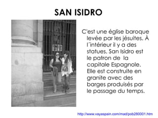 SAN ISIDRO C'est une église baroque levée par les jésuites. À l´intérieur il y a des statues. San Isidro est le patron de  la capitale Espagnole. Elle est construite en granite avec des barges produisés par le passage du temps. http://www.vayaspain.com/mad/pob280001.htm 