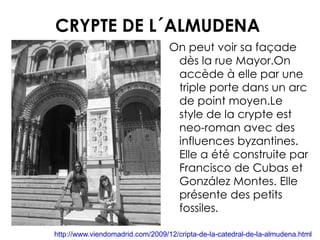 CRYPTE DE L´ALMUDENA On peut voir sa façade dès la rue Mayor.On accède à elle par une triple porte dans un arc de point moyen.Le style de la crypte est neo-roman avec des influences byzantines. Elle a été construite par Francisco de Cubas et González Montes. Elle présente des petits fossiles . http://www.viendomadrid.com/2009/12/cripta-de-la-catedral-de-la-almudena.html 