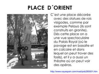 PLACE  D´ORIENT C´est une place décorée avec des statues de rois  visigodes, comme par exemple Pelayo (ils sont construits en granite). Dès cette  place on a une vue spectaculaire du Palais Royal (où le pavage est en basalte et en calcaire et dans lequel on peut trover des fosils), et il y a aussi un thêatre où on peut voir des opéras. http://www.vayaspain.com/mad/pob280001.htm 