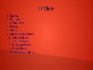 Índice
1. Índice
2. Portada
3. Definición
4. Partes
5. Masa
6. Modelos atómicos
1. John Dalton
2. J. J. Thomson
3. E. Rutherford
4. Niels Bohr
7. La tabla periódica
 