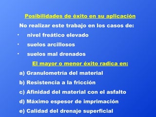 Posibilidades de éxito en su aplicación No realizar este trabajo en los casos de: nivel freático elevado suelos arcillosos suelos mal drenados El mayor o menor éxito radica en: a) Granulometría del material b) Resistencia a la fricción c) Afinidad del material con el asfalto d) Máximo espesor de imprimación e) Calidad del drenaje superficial  