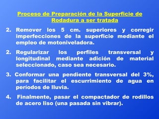 Proceso de Preparación de la Superficie de Rodadura a ser tratada Remover los 5 cm. superiores y corregir imperfecciones de la superficie mediante el empleo de motoniveladora. 2. Regularizar los perfiles transversal y longitudinal mediante adición de material seleccionado, caso sea necesario. 3. Conformar una pendiente transversal del 3%, para facilitar el escurrimiento de agua en períodos de lluvia. 4.  Finalmente, pasar el compactador de rodillos de acero liso (una pasada sin vibrar). 