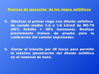 Proceso de ejecución  de los riegos asfálticos 5.  Efectuar el primer riego con diluido asfáltico  de curado medio: 1.4 a 1.6 Lit/m2 de MC-70 (60% Asfalto + 40% kerosene). Realizar previamente tramos de prueba para la calibración del camión imprimador. 6.  Cerrar al tránsito por 48 horas para permitir la máxima penetración del diluido asfáltico en el material de base. 