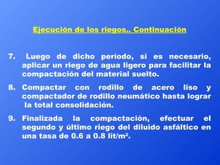 Ejecución de los riegos.. Continuación 7.  Luego de dicho período, si es necesario, aplicar un riego de agua ligero para facilitar la compactación del material suelto. 8. Compactar con rodillo de acero liso y compactador de rodillo neumático hasta lograr  la total consolidación. 9. Finalizada la compactación, efectuar el segundo y último riego del diluido asfáltico en una tasa de 0.6 a 0.8 lit/m 2 .  