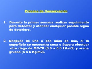 Proceso de Conservación 1.  Durante la primer semana realizar seguimiento para detectar y atender cualquier posible signo de deterioro.  2. Después de uno o dos años de uso, si la superficie se encuentra seca o áspera efectuar  otro riego de MC-70 (0.6 a 0.8 Lit/m2) y arena gruesa (4 a 6 Kg/m2). 