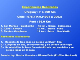 Experiencias Realizadas Uruguay : > a 300 Km Chile : 976.4 Km.(1994 a 2003)  Perú : 66.0 Km 1. San Marcos – Cajabamba     45 km .  Sierra   Cajamarca 2. ILave – Checca                    10 km .  Sierra   Puno 3. Picota – Caspizapa              11 km .  Selva    San Martín Resultados Alcanzados: 1.-  Después de tres años se colocó un Slurry  Seal  2.-  Luego de un año, se reconformó y se colocó un bi-capa    3.-  Se rehabilitó, la base fue estabilizada con emulsión y se colocó luego un bi-capa Fuente: Ing. Nestor Huamán – Alfonso Peña (ProVías Nacional) 