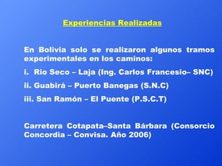 Experiencias Realizadas En Bolivia solo se realizaron algunos tramos experimentales en los caminos: i.  Rio Seco – Laja (Ing. Carlos Francesio– SNC) ii. Guabirá – Puerto Banegas (S.N.C) iii. San Ramón – El Puente (P.S.C.T) Carretera Cotapata–Santa Bárbara (Consorcio Concordia – Convisa. Año 2006) 