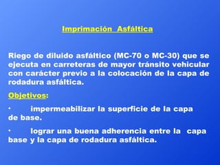 Imprimación  Asfáltica   Riego de diluido asfáltico (MC-70 o MC-30) que se ejecuta en carreteras de mayor tránsito vehicular con carácter previo a la colocación de la capa de rodadura asfáltica. Objetivos :   impermeabilizar la superficie de la capa  de base.  lograr una buena adherencia entre la  capa  base  y la capa de rodadura asfáltica. 
