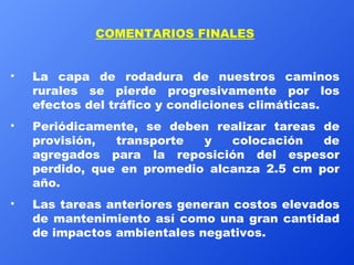 COMENTARIOS FINALES La capa de rodadura de nuestros caminos rurales se pierde progresivamente por los efectos del tráfico y condiciones climáticas. Periódicamente, se deben realizar tareas de provisión, transporte y colocación de agregados para la reposición del espesor perdido, que en promedio alcanza 2.5 cm por año.  Las tareas anteriores generan costos elevados de mantenimiento así como una gran cantidad de impactos ambientales negativos. 