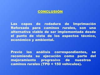 CONCLUSIÓN Las capas de rodadura de Imprimación Reforzada para caminos rurales, son una alternativa viable de ser implementada desde el punto de vista de los aspectos técnico, económico y ambiental. Previo los análisis correspondientes, se recomienda su ejecución como parte del mejoramiento progresivo de nuestros  caminos rurales (TPD < 150 vehículos). 
