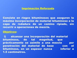 Imprimación Reforzada   Consiste en riegos bituminosos que aseguren la máxima incorporación de material bituminoso a la capa de rodadura de un camino ripiado, sin recurrir a operaciones de mezcla. Objetivos :   i) alcanzar una incorporación del material  bituminoso, de tal magnitud, que  prácticamente se asimile a una mezcla  por penetración del material de base  con  el bituminoso, en un espesor nunca  inferior a 1.5 centímetros. 