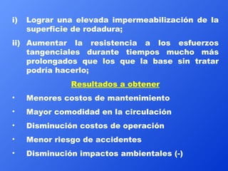 Lograr una elevada impermeabilización de la superficie de rodadura;  Aumentar la resistencia a los esfuerzos tangenciales durante tiempos mucho más prolongados que los que la base sin tratar podría hacerlo; Resultados a obtener Menores costos de mantenimiento Mayor comodidad en la circulación Disminución costos de operación Menor riesgo de accidentes Disminución impactos ambientales (-) 
