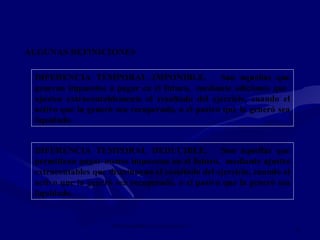 IMPUESTO SOBRE LAS GANANCIAS NIC 12
11
ALGUNAS DEFINICIONES
DIFERENCIA TEMPORAL IMPONIBLE. Son aquellas que
generan impuestos a pagar en el futuro, mediante adiciones que
ajusten extracontablemente el resultado del ejercicio, cuando el
activo que la generó sea recuperado, o el pasivo que la generó sea
liquidado.
DIFERENCIA TEMPORAL DEDUCIBLE. Son aquellas que
permitiran pagar menos impuestos en el futuro, mediante ajustes
extracontables que disminuyan el resultado del ejercicio, cuando el
activo que la generó sea recuperado, o el pasivo que la generó sea
liquidado.
 