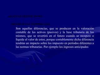 IMPUESTO SOBRE LAS GANANCIAS NIC 12
8
ALGUNAS DEFINICIONES
DIFERENCIAS TEMPORALES
Son aquellas diferencias, que se producen en la valoración
contable de los activos (pasivos) y la base tributaria de los
mismos, que se revertirá en el futuro cuando se recupere o
liquide el valor de estos, porque contablemente dicha diferencia
tendrán un impacto sobre los impuesto en períodos diferentes a
las normas tributarias. Por ejemplo los ingresos anticipados
 