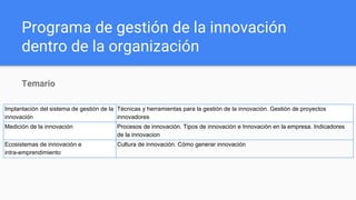 Programa de gestión de la innovación
dentro de la organización
Temario
Implantación del sistema de gestión de la
innovación
Técnicas y herramientas para la gestión de la innovación. Gestión de proyectos
innovadores
Medición de la innovación Procesos de innovación. Tipos de innovación e Innovación en la empresa. Indicadores
de la innovacion
Ecosistemas de innovación e
intra-emprendimiento
Cultura de innovación. Cómo generar innovación
 
