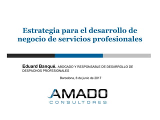 Eduard Banqué. ABOGADO Y RESPONSABLE DE DESARROLLO DE
DESPACHOS PROFESIONALES
Barcelona, 6 de junio de 2017
Estrategia para el desarrollo de
negocio de servicios profesionales
 