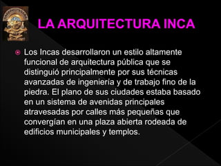  Los Incas desarrollaron un estilo altamente 
funcional de arquitectura pública que se 
distinguió principalmente por sus técnicas 
avanzadas de ingeniería y de trabajo fino de la 
piedra. El plano de sus ciudades estaba basado 
en un sistema de avenidas principales 
atravesadas por calles más pequeñas que 
convergían en una plaza abierta rodeada de 
edificios municipales y templos. 
 