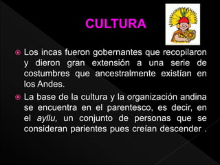  Los incas fueron gobernantes que recopilaron 
y dieron gran extensión a una serie de 
costumbres que ancestralmente existían en 
los Andes. 
 La base de la cultura y la organización andina 
se encuentra en el parentesco, es decir, en 
el ayllu, un conjunto de personas que se 
consideran parientes pues creían descender . 
 