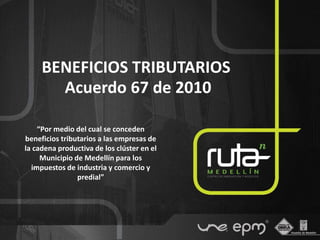 BENEFICIOS TRIBUTARIOS
       Acuerdo 67 de 2010

    “Por medio del cual se conceden
beneficios tributarios a las empresas de
la cadena productiva de los clúster en el
     Municipio de Medellín para los
  impuestos de industria y comercio y
                predial”
 