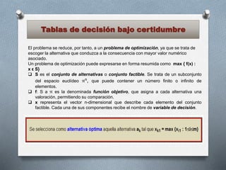 Tablas de decisión bajo certidumbre
El problema se reduce, por tanto, a un problema de optimización, ya que se trata de
escoger la alternativa que conduzca a la consecuencia con mayor valor numérico
asociado.
Un problema de optimización puede expresarse en forma resumida como max { f(x) :
x ε S}
 S es el conjunto de alternativas o conjunto factible. Se trata de un subconjunto
del espacio euclídeo n, que puede contener un número finito o infinito de
elementos.
 f: S a  es la denominada función objetivo, que asigna a cada alternativa una
valoración, permitiendo su comparación.
 x representa el vector n-dimensional que describe cada elemento del conjunto
factible. Cada una de sus componentes recibe el nombre de variable de decisión.
 
