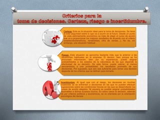 Certeza: Esta es la situación ideal para la toma de decisiones. Se tiene
la total seguridad sobre lo que va a ocurrir en el futuro. Desde un punto
de vista estrictamente económico se trata de elegir el curso de acción
que va a proporcionar los mejores resultados de acuerdo con el criterio
establecido(beneficios, rentabilidad, cifra de ventas…). No es, sin
embargo, una situación habitual.
Riesgo: Esta situación se aproxima bastante más que la anterior a las
situaciones habituales en la empresa. El decisor, bien porque se ha
procurado información, bien por su experiencia, puede asignar
probabilidades a los estados de la naturaleza de los que depende la
efectividad de su decisión. De esta forma, puede valorar, al menos
asociándolos a una probabilidad, los resultados promedio de sus
decisiones. Por supuesto, que eso sea suficiente para tomar una decisión
depende de los criterios que se definan para tomarla.
Incertidumbre: Al igual que con el riesgo, los decisores en muchas
ocasiones se se enfrentan a decisiones en las que no pueden efectuar
suposiciones sobre las condiciones futuras en las que se desarrollarán los
cursos de acción elegidos. Ni siquiera es posible asignar probabilidades
razonables a dichos sucesos futuros. En estos casos la decisión, además
de por criterios políticos y económicos, se ve orientada por la orientación
psicológica del decisor
 