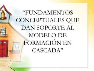 “ FUNDAMENTOS CONCEPTUALES QUE DAN SOPORTE AL MODELO DE FORMACIÓN EN CASCADA” 